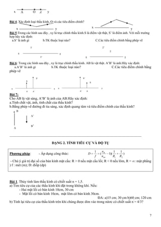 7
Bài 4. Xác định loại thấu kính, O và các tiêu điểm chính?
Bài 5:Trong các hình sau đây , xy là trục chính thấu kính.S là điểm vật thật, S’ là điểm ảnh. Với mỗi trường
hợp hãy xác định:
a.S’ là ảnh gì b.TK thuộc loại nào? C.Các tiêu điểm chính bằng phép vẽ
Bài 6: Trong các hình sau đây , xy là trục chính thấu kính. AB là vật thật. A’B’ là ảnh.Hãy xác định:
a.A’B’ là ảnh gì b.TK thuộc loại nào? C.Các tiêu điểm chính bằng
phép vẽ
Bài 7:
Cho AB là vật sáng, A’B’ là ảnh của AB.Hãy xác định:
a.Tính chất vật, ảnh, tính chất của thấu kính?
b.Bằng phép vẽ đường đi tia sáng, xác định quang tâm và tiêu điểm chính của thấu kính?
___________________________________________________________________________
DẠNG 2. TÍNH TIÊU CỰ VÀ ĐỘ TỤ
Phƣơng pháp: - Áp dụng công thức: )
11
)(1(
1
21 RRn
n
f
D
mt
tk
- Chú ý giá trị đại số của bán kính mặt cầu: R > 0 nếu mặt cầu lồi; R < 0 nếu lõm, R = : mặt phẳng
) f : mét (m); D: điốp (dp)
Bài 1. Thủy tinh làm thấu kính có chiết suất n = 1,5.
a) Tìm tiêu cự của các thấu kính khi đặt trong không khí. Nếu:
- Hai mặt lồi có bán kính 10cm, 30 cm
- Mặt lồi có bán kính 10cm, mặt lõm có bán kính 30cm.
ĐA: a)15 cm; 30 cm b)60 cm; 120 cm
b) Tính lại tiêu cự của thấu kính trên khi chúng được dìm vào trong nứơc có chiết suất n’
= 4/3?
A
B
B’
A’
yOx A '
A
yx yx
 