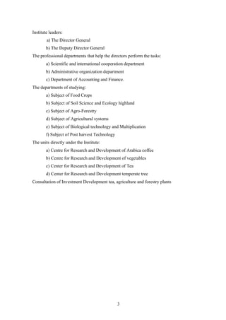Institute leaders:
a) The Director General
b) The Deputy Director General
The professional departments that help the directors perform the tasks:
a) Scientific and international cooperation department
b) Administrative organization department
c) Department of Accounting and Finance.
The departments of studying:
a) Subject of Food Crops
b) Subject of Soil Science and Ecology highland
c) Subject of Agro-Forestry
d) Subject of Agricultural systems
e) Subject of Biological technology and Multiplication
f) Subject of Post harvest Technology
The units directly under the Institute:
a) Centre for Research and Development of Arabica coffee
b) Centre for Research and Development of vegetables
c) Center for Research and Development of Tea
d) Center for Research and Development temperate tree
Consultation of Investment Development tea, agriculture and forestry plants
3
 