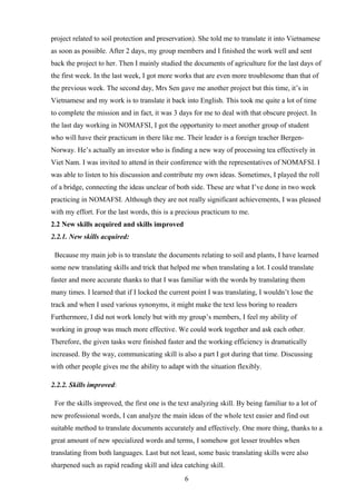 project related to soil protection and preservation). She told me to translate it into Vietnamese
as soon as possible. After 2 days, my group members and I finished the work well and sent
back the project to her. Then I mainly studied the documents of agriculture for the last days of
the first week. In the last week, I got more works that are even more troublesome than that of
the previous week. The second day, Mrs Sen gave me another project but this time, it’s in
Vietnamese and my work is to translate it back into English. This took me quite a lot of time
to complete the mission and in fact, it was 3 days for me to deal with that obscure project. In
the last day working in NOMAFSI, I got the opportunity to meet another group of student
who will have their practicum in there like me. Their leader is a foreign teacher Bergen-
Norway. He’s actually an investor who is finding a new way of processing tea effectively in
Viet Nam. I was invited to attend in their conference with the representatives of NOMAFSI. I
was able to listen to his discussion and contribute my own ideas. Sometimes, I played the roll
of a bridge, connecting the ideas unclear of both side. These are what I’ve done in two week
practicing in NOMAFSI. Although they are not really significant achievements, I was pleased
with my effort. For the last words, this is a precious practicum to me.
2.2 New skills acquired and skills improved
2.2.1. New skills acquired:
Because my main job is to translate the documents relating to soil and plants, I have learned
some new translating skills and trick that helped me when translating a lot. I could translate
faster and more accurate thanks to that I was familiar with the words by translating them
many times. I learned that if I locked the current point I was translating, I wouldn’t lose the
track and when I used various synonyms, it might make the text less boring to readers
Furthermore, I did not work lonely but with my group’s members, I feel my ability of
working in group was much more effective. We could work together and ask each other.
Therefore, the given tasks were finished faster and the working efficiency is dramatically
increased. By the way, communicating skill is also a part I got during that time. Discussing
with other people gives me the ability to adapt with the situation flexibly.
2.2.2. Skills improved:
For the skills improved, the first one is the text analyzing skill. By being familiar to a lot of
new professional words, I can analyze the main ideas of the whole text easier and find out
suitable method to translate documents accurately and effectively. One more thing, thanks to a
great amount of new specialized words and terms, I somehow got lesser troubles when
translating from both languages. Last but not least, some basic translating skills were also
sharpened such as rapid reading skill and idea catching skill.
6
 