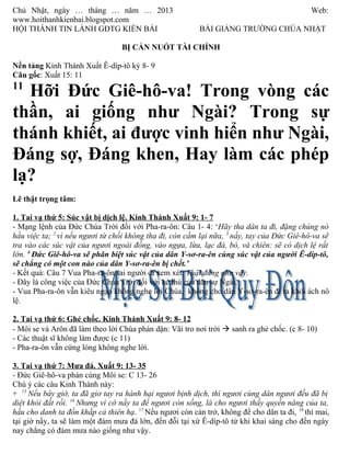 Chủ Nhật, ngày … tháng … năm … 2013                                                          Web:
www.hoithanhkienbai.blogspot.com
HỘI THÁNH TIN LÀNH GĐTG KIỀN BÁI                          BÀI GIẢNG TRƯỜNG CHÚA NHẬT

                                  BỊ CẮN NUỐT TÀI CHÍNH

Nền tảng Kinh Thánh Xuất Ê-díp-tô ký 8- 9
Câu gốc: Xuất 15: 11
11
  Hỡi Đức Giê-hô-va! Trong vòng các
thần, ai giống như Ngài? Trong sự
thánh khiết, ai được vinh hiển như Ngài,
Đáng sợ, Đáng khen, Hay làm các phép
lạ?
Lẽ thật trọng tâm:

1. Tai vạ thứ 5: Súc vật bị dịch lệ. Kinh Thánh Xuất 9: 1- 7
- Mạng lệnh của Đức Chúa Trời đối với Pha-ra-ôn: Câu 1- 4: ‘Hãy tha dân ta đi, đặng chúng nó
hầu việc ta; 2 vì nếu ngươi từ chối không tha đi, còn cầm lại nữa, 3 nầy, tay của Đức Giê-hô-va sẽ
tra vào các súc vật của ngươi ngoài đồng, vào ngựa, lừa, lạc đà, bò, và chiên: sẽ có dịch lệ rất
lớn. 4 Đức Giê-hô-va sẽ phân biệt súc vật của dân Y-sơ-ra-ên cùng súc vật của người Ê-díp-tô,
sẽ chẳng có một con nào của dân Y-sơ-ra-ên bị chết.’
- Kết quả: Câu 7 Vua Pha-ra-ôn sai người đi xem xét: Thật đúng như vậy.
- Đây là công việc của Đức Chúa Trời đối với kẻ thù của dân sự Ngài.
- Vua Pha-ra-ôn vẫn kiêu ngạo không nghe lời Chúa, không cho dân Y-sơ-ra-ên đi ra khỏi ách nô
lệ.

2. Tai vạ thứ 6: Ghẻ chốc. Kinh Thánh Xuất 9: 8- 12
- Môi se và Arôn đã làm theo lời Chúa phán dặn: Vãi tro nơi trời à sanh ra ghẻ chốc. (c 8- 10)
- Các thuật sĩ không làm được (c 11)
- Pha-ra-ôn vẫn cứng lòng không nghe lời.

3. Tai vạ thứ 7: Mưa đá. Xuất 9: 13- 35
- Đức Giê-hô-va phán cùng Môi se: C 13- 26
Chú ý các câu Kinh Thánh này:
+ 15 Nếu bây giờ, ta đã giơ tay ra hành hại ngươi bịnh dịch, thì ngươi cùng dân ngươi đều đã bị
diệt khỏi đất rồi. 16 Nhưng vì cớ nầy ta để ngươi còn sống, là cho ngươi thấy quyền năng của ta,
hầu cho danh ta đồn khắp cả thiên hạ. 17 Nếu ngươi còn cản trở, không để cho dân ta đi, 18 thì mai,
tại giờ nầy, ta sẽ làm một đám mưa đá lớn, đến đỗi tại xứ Ê-díp-tô từ khi khai sáng cho đến ngày
nay chẳng có đám mưa nào giống như vậy.
 
