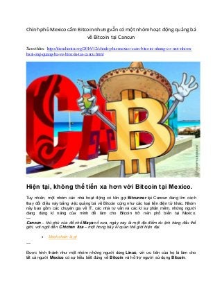 Chính phủ Mexico cấm Bitcoin nhưngvẫn có một nhóm hoạt động quảng bá
về Bitcoin tại Cancun
Xem thêm: https://tiendientu.org/2016/12/chinh-phu-mexico-cam-bitcoin-nhung-co-mot-nhom-
hoat-ong-quang-ba-ve-bitcoin-tai-cancu.html
Hiện tại, không thể tiến xa hơn với Bitcoin tại Mexico.
Tuy nhiên, một nhóm các nhà hoạt động có tên gọi Bitcunner tại Cancun đang tìm cách
thay đổi điều này bằng việc quảng bá về Bitcoin cũng như các loại tiền điện tử khác. Nhóm
này bao gồm các chuyên gia về IT, các nhà tư vấn và các kĩ sư phần mềm, những người
đang dùng kĩ năng của mình để làm cho Bitcoin trở nên phổ biến tại Mexico.
—
Cancun – thủ phủ của đế chế Maya cổ xưa, ngày nay là một địa điểm du lịch hàng đầu thế
giới, với ngôi đền Chichen Itza – một trong bảy kì quan thế giới hiện đại.
 blockchain là gì
—
Được hình thành như một nhóm những người dùng Linux, với ưu tiên của họ là làm cho
tất cả người Mexico có sự hiểu biết đúng về Bitcoin và hỗ trợ người sử dụng Bitcoin.
 