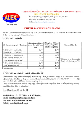 ISO 9001 - 2008
Khi quý khách hàng mua hàng tại đại lý cấp I sơn Alex thuộc Chi nhánh Cty CP Tập đoàn ĐT & XD HOUSING
Sẽ được hưởng các quyền lợi ưu đãi như sau:
1. Chính sách chiết khấu
Số tiền mua hàng trên 1 đơn hàng
Mức giá ưu đãi được
hưởng theo giá trị đơn
hàng
Mức giá ưu đãi được
hưởng trên giá bán
nếu lấy bằng hàng
Chính sách kèm theo
Từ 10.000.000 - 20.000.000 đ 2.0% 2.0%
Từ 20.000.001 - 50.000.000 đ 3.0% 3.0%
Từ 50.000.001 - 100.000.000 đ 4.0% 4.2%
Từ 100.000.001 - 200.000.000 đ 4.5% 4.7%
Từ 200.000.001 - 350.000.000 đ 5.0% 5.2%
Từ 350.000.001 - 500.000.000 đ 5.5% 5.7%
Từ 500.000.001 đ trở lên 6.0% 6.2%
Thanh toán ngay 1.0% 1.0%
2. Chính sách ưu đãi dành cho khách hàng thân thiết
Chúng tôi luôn mong nhận được sự đóng góp ý kiến từ quý khách hàng để cải thiện hệ thống bán hàng phục vụ
khách hàng hoàn thiện và tối ưu hơn.
Ms. Thùy Dung - Cty CP TĐ Đầu tư & XD Housing
Email: phanthuydung.housing@gmail.com
Điện thoại: 08.62649898 / 0987.332.142
Website: www.thegioisonalex.com
Thông báo cụ thể theo từng đợt
khuyến mãi của hãng sơn Alex
Mọi thông tin chi tiết xin liên hệ
Để tri ân khách hàng thường niên ủng hộ Đại lý sơn cấp I Alex_ Chi nhánh Công ty HOUSING, chúng tôi thực
hiện chính sách tích điểm áp dụng như sau: khi khách hàng mua hàng tích luỹ được 200.000.000 đ sẽ được nhận
ngay một phiếu giảm giá 3% cho lần mua hàng tiếp theo.
CHI NHÁNH CÔNG TY CP TẬP ĐOÀN ĐT & XD H.O.U.S.I.N.G
Địa chỉ: 147/20 Nguyễn Sỹ Sách, P.15, Q. Tân Bình, TP.HCM
Điện thoại: 08.62649898/ 098.998.2966
Website: http://www.thegioisonalex.com
CHÍNH SÁCH KHÁCH HÀNG
ĐẠI LÝ CẤP I SƠN ALEX
 
