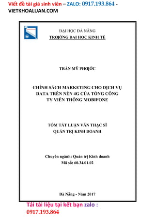 Viết đề tài giá sinh viên – ZALO: 0917.193.864 -
VIETKHOALUAN.COM
Tải tài liệu tại kết bạn zalo :
0917.193.864
ĐẠI HỌC ĐÀ NẴNG
TRƢỜNG ĐẠI HỌC KINH TẾ
TRẦN MỸ PHƢỚC
CHÍNH SÁCH MARKETING CHO DỊCH VỤ
DATA TRÊN NỀN 4G CỦA TỔNG CÔNG
TY VIỄN THÔNG MOBIFONE
TÓM TẮT LUẬN VĂN THẠC SĨ
QUẢN TRỊ KINH DOANH
Chuyên ngành: Quản trị Kinh doanh
Mã số: 60.34.01.02
Đà Nẵng - Năm 2017
 