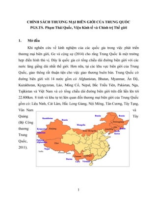 1
CHÍNH SÁCH THƯƠNG MẠI BIÊN GIỚI CỦA TRUNG QUỐC
PGS.TS. Phạm Thái Quốc, Viện Kinh tế và Chính trị Thế giới
1. Mở đầu
Khi nghiên cứu về kinh nghiệm của các quốc gia trong việc phát triển
thương mại biên giới, Ge và cộng sự (2014) cho rằng Trung Quốc là một trường
hợp điển hình thú vị. Đây là quốc gia có tổng chiều dài đường biên giới với các
nước láng giềng dài nhất thế giới. Hơn nữa, tại các khu vực biên giới của Trung
Quốc, giao thông rất thuận tiện cho việc giao thương buôn bán. Trung Quốc có
đường biên giới với 14 nước gồm có Afghanistan, Bhutan, Myanmar, Ấn Độ,
Kazakhstan, Kyrgyzstan, Lào, Mông Cổ, Nepal, Bắc Triều Tiên, Pakistan, Nga,
Tajikistan và Việt Nam và có tổng chiều dài đường biên giới trên đất liền lên tới
22.800km. 8 tỉnh và khu tự trị liên quan đến thương mại biên giới của Trung Quốc
gồm có: Liêu Ninh, Cát Lâm, Hắc Long Giang, Nội Mông, Tân Cương, Tây Tạng,
Vân Nam và
Quảng Tây
(Bộ Công
thương
Trung
Quốc,
2011).
 