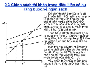 2.3-Chính sách tài khóa trong điều kiện có sự
ràng buộc về ngân sách
Khi chÝnh phñ ë nhiÒu n­íc cã
c¸c kho¶n th©m hôt ng©n s¸ch nhµ n­
íc khæng lå th× viÖc t¨ng chi tiªu
chÝnh phñ hoÆc gi¶m thuÕ ®Ó
kÝch thÝch nÒn kinh tÕ trong bèi
c¶nh suy th¸i ®­îc xem lµ Ýt cã tÝnh
kh¶ thi vÒ mÆt chÝnh trÞ.
Theo hiÖp ®Þnh Mastricht c¸c n­
íc thuéc liªn minh Ch©u ©u muèn sö
dông ®ång tiÒn chung th× ph¶i th©m
hôt ng©n s¸ch cña hä xuèng 3% so
víi GDP.
Môc tiªu nµy ®ßi hái chÝnh phñ
c¸c n­íc ph¶i c¾t gi¶m chi tiªu hoÆc
t¨ng thuÕ vµ do ®ã Ýt ph¹m vi h¬n
cho t¨ng chi tiªu vµ gi¶m thuÕ ®Ó
kÝch thÝch nÒn kinh tÕ.
VËy nhËn thÊy nÕu chÝnh phñ
t¨ng chi tiªu vµ t¨ng thuÕ mét l­îng lµ
G.
Y Y
*0 Y
AE
o
 