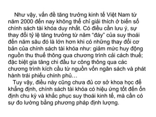Như vậy, vấn đề tăng trưởng kinh tế Việt Nam từ
năm 2000 đến nay không thể chỉ giải thích ở biến số
chính sách tài khóa duy nhất. Có điều cần lưu ý, sự
thay đổi tỷ lệ tăng trưởng từ năm “đáy” của suy thoái
đến năm sâu đó là lớn hơn khi có những thay đổi cơ
bản của chính sách tài khóa như: giảm mức huy động
nguồn thu thuế thông qua chương trình cải cách thuế;
đặc biệt gia tăng chi đầu tư công thông qua các
chương trình kích cầu từ nguồn vốn ngân sách và phát
hành trái phiếu chính phủ…
Tuy vậy, điều này cũng chưa đủ cơ sở khoa học để
khẳng định, chính sách tài khóa có hiệu ứng tốt đến ổn
định chu kỳ và khắc phục suy thoái kinh tế, mà cần có
sự đo lường bằng phương pháp định lượng.
 