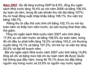 Năm 2007, tốc độ tăng trưởng GDP là 8,5%, tổng thu ngân
sách Nhà nước tăng 16,4% so với năm 2006 và bằng 106,5%
dự toán cả năm, trong đó các khoản thu nội địa bằng 107%;
thu từ hoạt động xuất nhập khẩu bằng 108,1%; thu viện trợ
bằng 156,7%.
Riêng thu từ dầu thô ước tính chỉ bằng 102,1% so với dự
toán năm và thấp hơn năm trước, do sản lượng khai thác dầu
thô giảm.
Tổng chi ngân sách Nhà nước năm 2007 ước tính tăng
17,9% so với năm trước và bằng 106,5% dự toán năm, trong
đó chi đầu tư phát triển tăng 19,2% và bằng 103,2; chi thường
xuyên tăng 15,1% và bằng 107,2%; chi trả nợ và viện trợ tăng
20,5% và đạt kế hoạch năm.
Bội chi ngân sách Nhà nước năm 2007 ước tính bằng 14,8%
tổng số chi và bằng mức bội chi dự toán năm đã được Quốc
hội thông qua đầu năm, trong đó 76,1% được bù đắp bằng
nguồn vay trong nước và 23,9% từ nguồn vay nước ngoài.
 