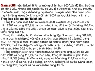Năm 2008 mặc dù kinh tế tăng trưởng chậm hơn 2007,tốc độ tăng trưởng
chỉ đạt 6,2%. Nhưng các nguồn thu có yếu tố nước ngoài như dầu thô, thu
từ cân đối xuất, nhập khẩu tăng mạnh nên thu ngân sách Nhà nước năm
nay vẫn tăng tương đối khá so với năm 2007 và vượt kế hoạch cả năm.
Theo báo cáo của Bộ Tài chính:
Tổng thu ngân sách Nhà nước năm 2008 ước tính tăng 26,3% so với
năm 2007 và bằng 123,8% dự toán năm, trong đó thu nội địa bằng 110,9%;
thu từ dầu thô bằng 143,3%; thu cân đối ngân sách từ hoạt động xuất nhập
khẩu bằng 141,1%.
Trong thu nội địa, thu từ khu vực doanh nghiệp Nhà nước bằng 101,5%;
thu từ doanh nghiệp có vốn đầu tư nước ngoài (không kể dầu thô) bằng
102,1%; thu thuế công, thương nghiệp và dịch vụ ngoài Nhà nước bằng
105,9%; thuế thu nhập đối với người có thu nhập cao bằng 122,4%; thu phí
xăng dầu bằng 99,3%;thu phí, lệ phí bằng116,5%.
Tổng chi ngân sách Nhà nước năm 2008 ước tính tăng 22,3% so với
năm 2007 và bằng 118,9% dự toán năm, trong đó chi đầu tư phát triển
bằng 118,3% (riêng chi đầu tư xây dựng cơ bản bằng 114,7%); chi sự
nghiệp kinh tế-xã hội, quốc phòng, an ninh, quản lý Nhà nước, Đảng, đoàn
thể bằng 113,3%; chi trả nợ và viện trợ bằng 100%.
 