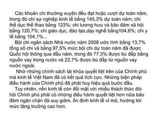 Các khoản chi thường xuyên đều đạt hoặc vượt dự toán năm,
trong đó chi sự nghiệp kinh tế bằng 145,3% dự toán năm; chi
thể dục thể thao bằng 123%; chi lương hưu và bảo đảm xã hội
bằng 120,7%; chi giáo dục, đào tạo,dạy nghề bằng104,6%; chi y
tế bằng 104,1%...
Bội chi ngân sách Nhà nước năm 2008 ước tính bằng 13,7%
tổng số chi và bằng 97,5% mức bội chi dự toán năm đã được
Quốc hội thông qua đầu năm, trong đó 77,3% được bù đắp bằng
nguồn vay trong nước và 22,7% được bù đắp từ nguồn vay
nước ngoài.
Nhờ những chính sách tài khóa quyết liệt trên của Chính phủ
mà kinh tế Việt Nam đã có kết quả tích cực. Những biện pháp
điều hành của Chính phủ đã phát huy hiệu quả bước đầu.
Tuy nhiên, nền kinh tế còn đối mặt với nhiều thách thức đòi
hỏi Chính phủ phải có những điều hành quyết liệt hơn nữa bảo
đảm ngăn chặn đà suy giảm, ổn định kinh tế vĩ mô, hướng tới
mức tăng trưởng cao hơn.
 