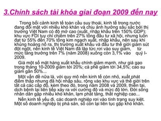 3.Chính sách tài khóa giai đoạn 2009 đến nay
Trong bối cảnh kinh tế toàn cầu suy thoái, kinh tế trong nước
đang đối mặt với nhiều khó khăn và chịu ảnh hưởng sâu sắc bởi thị
trường Việt Nam có độ mở cao (xuất, nhập khẩu trên 150% GDP);
khu vực FDI tuy chỉ chiếm trên 27% tổng đầu tư xã hội, nhưng luôn
đạt từ 55% đến 70% tổng kim ngạch xuất, nhập khẩu, nên sau khi
khủng hoảng nổ ra, thị trường xuất khẩu và đầu tư thế giới giảm sút
đột ngột, nền kinh tế Việt Nam đã lập tức rơi vào suy giảm, từ
mức tăng trưởng trên 7% (năm 2008) xuống còn 3,1% vào quý I-
2009.
Giá một số mặt hàng xuất khẩu chính giảm mạnh, như giá gạo
trong tháng 10-2009 giảm tới 20%; cà phê giảm tới 34,5%; cao su
giảm gần 50%...
Một vấn đề nữa là, với quy mô nền kinh tế còn nhỏ, xuất phát
điểm thấp nhưng đã hội nhập sâu, rộng vào khu vực và thế giới trên
tất cả các cấp độ, kèm theo đó, trong năm 2008 và 2009, thiên tai,
dịch bệnh lại liên tiếp xảy ra với cường độ và mức độ lớn. Đời sống
nhân dân gặp nhiều khó khăn, lạm phát tăng, thất nghiệp cao...
Nền kinh tế yếu đi, các doanh nghiệp rơi vào tình trạng suy kiệt.
Một số doanh nghiệp bị phá sản, số còn lại liên tục gặp khó khăn.
 