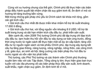 Cùng với xu hướng chung của thế giới, Chính phủ đã thực hiện các biện
pháp điều hành quyết liệt nhằm chặn đà suy giảm kinh tế, ổn định vĩ mô và
hướng tới tăng trưởng bền vững.
Một trong những giải pháp chủ yếu là Chính sách tài khóa mở rộng, gồm
các gói kích cầu :
+ Gói kích cầu thứ nhất đã được triển khai nhằm hỗ trợ lãi suất khoảng
17.000 tỉ đồng.
+ Gói kích cầu thứ hai, với tổng nguồn vốn khoảng 8 tỉ USD, hỗ trợ lãi
suất trong trung và dài hạn nhằm kích cầu đầu tư, phát triển sản xuất.
Bên cạnh đó, năm 2009 Thủ tướng Chính phủ đã tập trung chỉ đạo kích
cầu đầu tư, tạm hoãn thu hồi vốn đầu tư xây dựng cơ bản ứng trước, đồng
thời ứng trước từ ngân sách để thực hiện một số dự án cấp bách; tăng vốn
đầu tư từ nguồn ngân sách và trái phiếu Chính phủ, tập trung xây dựng kết
cấu hạ tầng giao thông, năng lượng, nông nghiệp, nông thôn, các công trình
y tế, giáo dục, an sinh xã hội; tăng cường các biện pháp thu hút đầu tư
nước ngoài và vốn viện trợ phát triển.
Thủ tướng, các Phó Thủ tướng và các thành viên Chính phủ thường
xuyên làm việc với các Tập đoàn, Tổng công ty lớn; thực hiện giao ban trực
tuyến với các địa phương về các biện pháp thúc đẩy sản xuất, kinh doanh,
xuất khẩu, ngăn chặn suy giảm, ổn định kinh tế vĩ mô.
 