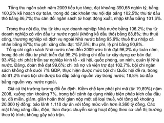 Tổng thu ngân sách năm 2009 tiếp tục tăng, đạt khoảng 390,65 nghìn tỷ, bằng
100,2% kế hoạch dự toán, trong đó các khoản thu nội địa bằng 102,5%; thu từ dầu
thô bằng 86,7%; thu cân đối ngân sách từ hoạt động xuất, nhập khẩu bằng 101,6%.
Trong thu nội địa, thu từ khu vực doanh nghiệp Nhà nước bằng 106,2%; thu từ
doanh nghiệp có vốn đầu tư nước ngoài (không kể dầu thô) bằng 88,8%; thu thuế
công, thương nghiệp và dịch vụ ngoài Nhà nước bằng 95,6%; thuế thu nhập cá
nhân bằng 87%; thu phí xăng dầu đạt 157,5%; thu phí, lệ phí bằng 90,8%.
Tổng chi ngân sách Nhà nước năm đến 2009 ước tính đạt 96,2% dự toán năm,
trong đó chi đầu tư phát triển đạt 95,2% (riêng chi đầu tư xây dựng cơ bản đạt
93,4%); chi phát triển sự nghiệp kinh tế - xã hội, quốc phòng, an ninh, quản lý Nhà
nước, Đảng, đoàn thể đạt 99,6%; chi trả nợ và viện trợ đạt 102,7%. bội chi ngân
sách khống chế dưới 7% GDP, thực hiện được mức bội chi Quốc hội đề ra, trong
đó 81,2% mức bội chi được bù đắp bằng nguồn vay trong nước; 18,8% bù đắp
bằng nguồn vay nước ngoài.
Giá cả thị trường tương đối ổn định. Kiềm chế lạm phát phi mã (từ 19,89%) năm
2008, xuống còn khoảng 7%, trong bối cảnh áp dụng nhiều biện pháp kích cầu đầu
tư, đã miễn, giảm, giãn hoãn thời gian nộp một số loại thuế, với tổng số khoảng
20.000 tỷ đồng; bảo lãnh 1.110 dự án với tổng mức vốn hơn 8.360 tỷ đồng. Các
mặt hàng xăng dầu, điện, than được chuyển sang hoạt động theo cơ chế thị trường
theo lộ trình, không gây xáo trộn.
 