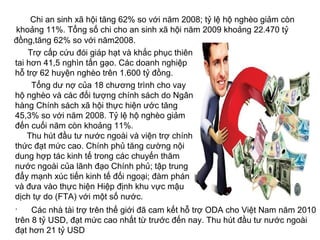 Chi an sinh xã hội tăng 62% so với năm 2008; tỷ lệ hộ nghèo giảm còn
khoảng 11%. Tổng số chi cho an sinh xã hội năm 2009 khoảng 22.470 tỷ
đồng,tăng 62% so với năm2008.
Trợ cấp cứu đói giáp hạt và khắc phục thiên
tai hơn 41,5 nghìn tấn gạo. Các doanh nghiệp
hỗ trợ 62 huyện nghèo trên 1.600 tỷ đồng.
Tổng dư nợ của 18 chương trình cho vay
hộ nghèo và các đối tượng chính sách do Ngân
hàng Chính sách xã hội thực hiện ước tăng
45,3% so với năm 2008. Tỷ lệ hộ nghèo giảm
đến cuối năm còn khoảng 11%.
Thu hút đầu tư nước ngoài và viện trợ chính
thức đạt mức cao. Chính phủ tăng cường nội
dung hợp tác kinh tế trong các chuyến thăm
nước ngoài của lãnh đạo Chính phủ; tập trung
đẩy mạnh xúc tiến kinh tế đối ngoại; đàm phán
và đưa vào thực hiện Hiệp định khu vực mậu
dịch tự do (FTA) với một số nước.
. Các nhà tài trợ trên thế giới đã cam kết hỗ trợ ODA cho Việt Nam năm 2010
trên 8 tỷ USD, đạt mức cao nhất từ trước đến nay. Thu hút đầu tư nước ngoài
đạt hơn 21 tỷ USD
 