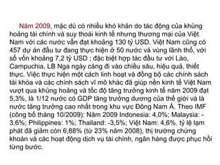 Năm 2009, mặc dù có nhiều khó khăn do tác động của khủng
hoảng tài chính và suy thoái kinh tế nhưng thương mại của Việt
Nam với các nước vẫn đạt khoảng 130 tỷ USD. Việt Nam cũng có
457 dự án đầu tư đang thực hiện ở 50 nước và vùng lãnh thổ, với
số vốn khoảng 7,2 tỷ USD ; đặc biệt hợp tác đầu tư với Lào,
Campuchia, LB Nga ngày càng đi vào chiều sâu, hiệu quả, thiết
thực. Việc thực hiện một cách linh hoạt và đồng bộ các chính sách
tài khóa và các chính sách vĩ mô khác đã giúp nền kinh tế Việt Nam
vượt qua khủng hoảng và tốc độ tăng trưởng kinh tế năm 2009 đạt
5,3%, là 1/12 nước có GDP tăng trưởng dương của thế giới và là
nước tăng trưởng cao nhất trong khu vực Đông Nam Á. Theo IMF
(công bố tháng 10/2009): Năm 2009 Indonesia: 4,0%; Malaysia: -
3,6%; Philippines: 1%; Thailand: -3,5%; Việt Nam: 4,6%. tỷ lệ lạm
phát đã giảm còn 6,88% (từ 23% năm 2008), thị trường chứng
khoán và các hoạt động dịch vụ tài chính, ngân hàng được phục hồi
từng bước.
 