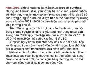 Năm 2010, kinh tế nước ta đã khắc phục được đà suy thoái
nhưng vẫn tiềm ẩn nhiều yếu tố gây bất ổn vĩ mô. Yếu tố bất ổn
dễ nhận thấy nhất là nguy cơ lạm phát cao quay trở lại do độ trễ
của lượng cung tiền khá lớn được Nhà nước bơm vào thị trường
trong các năm 2008 - 2009 để thực hiện các giải pháp phục hồi
tăng trưởng kinh tế.
Tiếp đến là nguy cơ thâm hụt cán cân thanh toán, mà một
trong những nguyên nhân chủ yếu là do tình trạng nhập siêu.
Trong năm 2008, quy mô nhập siêu của nước ta lên tới 17,5 tỉ
USD, và năm 2009 nhập siêu khoảng 12 tỉ USD.
Cùng với nguy cơ tái lạm phát cao, nếu tỷ lệ nhập siêu tiếp
tục tăng cao trong năm nay sẽ dẫn đến tình trạng lạm phát kép,
tức là vừa lạm phát trong nước, vừa nhập khẩu lạm phát.
Một rủi ro tiềm ẩn khác trong chính sách tiền tệ là tính thanh
khoản của các ngân hàng thương mại tại thời điểm này đang
được cho là có vấn đề, do các ngân hàng thương mại có thể
chạy đua nâng cao lãi suất để huy động vốn.
 