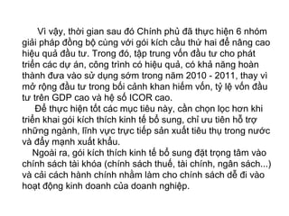 Vì vậy, thời gian sau đó Chính phủ đã thực hiện 6 nhóm
giải pháp đồng bộ cùng với gói kích cầu thứ hai để nâng cao
hiệu quả đầu tư. Trong đó, tập trung vốn đầu tư cho phát
triển các dự án, công trình có hiệu quả, có khả năng hoàn
thành đưa vào sử dụng sớm trong năm 2010 - 2011, thay vì
mở rộng đầu tư trong bối cảnh khan hiếm vốn, tỷ lệ vốn đầu
tư trên GDP cao và hệ số ICOR cao.
Để thực hiện tốt các mục tiêu này, cần chọn lọc hơn khi
triển khai gói kích thích kinh tế bổ sung, chỉ ưu tiên hỗ trợ
những ngành, lĩnh vực trực tiếp sản xuất tiêu thụ trong nước
và đẩy mạnh xuất khẩu.
Ngoài ra, gói kích thích kinh tế bổ sung đặt trọng tâm vào
chính sách tài khóa (chính sách thuế, tài chính, ngân sách...)
và cải cách hành chính nhằm làm cho chính sách dễ đi vào
hoạt động kinh doanh của doanh nghiệp.
 