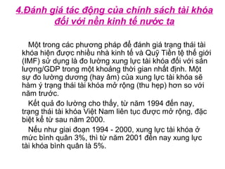 4.Đánh giá tác động của chính sách tài khóa
đối với nền kinh tế nước ta
Một trong các phương pháp để đánh giá trạng thái tài
khóa hiện được nhiều nhà kinh tế và Quỹ Tiền tệ thế giới
(IMF) sử dụng là đo lường xung lực tài khóa đối với sản
lượng/GDP trong một khoảng thời gian nhất định. Một
sự đo lường dương (hay âm) của xung lực tài khóa sẽ
hàm ý trạng thái tài khóa mở rộng (thu hẹp) hơn so với
năm trước.
Kết quả đo lường cho thấy, từ năm 1994 đến nay,
trạng thái tài khóa Việt Nam liên tục được mở rộng, đặc
biệt kể từ sau năm 2000.
Nếu như giai đoạn 1994 - 2000, xung lực tài khóa ở
mức bình quân 3%, thì từ năm 2001 đến nay xung lực
tài khóa bình quân là 5%.
 