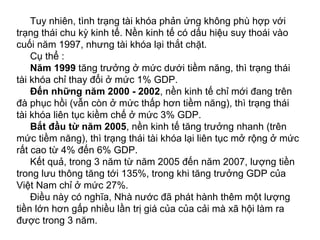 Tuy nhiên, tình trạng tài khóa phản ứng không phù hợp với
trạng thái chu kỳ kinh tế. Nền kinh tế có dấu hiệu suy thoái vào
cuối năm 1997, nhưng tài khóa lại thắt chặt.
Cụ thể :
Năm 1999 tăng trưởng ở mức dưới tiềm năng, thì trạng thái
tài khóa chỉ thay đổi ở mức 1% GDP.
Đến những năm 2000 - 2002, nền kinh tế chỉ mới đang trên
đà phục hồi (vẫn còn ở mức thấp hơn tiềm năng), thì trạng thái
tài khóa liên tục kiềm chế ở mức 3% GDP.
Bắt đầu từ năm 2005, nền kinh tế tăng trưởng nhanh (trên
mức tiềm năng), thì trạng thái tài khóa lại liên tục mở rộng ở mức
rất cao từ 4% đến 6% GDP.
Kết quả, trong 3 năm từ năm 2005 đến năm 2007, lượng tiền
trong lưu thông tăng tới 135%, trong khi tăng trưởng GDP của
Việt Nam chỉ ở mức 27%.
Điều này có nghĩa, Nhà nước đã phát hành thêm một lượng
tiền lớn hơn gấp nhiều lần trị giá của của cải mà xã hội làm ra
được trong 3 năm.
 