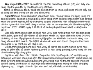 Giai đoạn 2005 - 2007, hệ số ICOR của Việt Nam tăng rất cao (>5), cho thấy khả
năng hấp thụ vốn đầu tư cho tăng trưởng rất thấp.
Nghĩa là, tổng cầu đầu tư càng cao do kích thích tài khóa, cuối cùng chỉ cho thấy giá
cả càng cao chứ không làm gia tăng sản lượng.
Năm 2012 qua đi với nhiều khó khăn thách thức. Nhưng với sự chủ động trong chỉ
đạo điều hành, đặc biệt là những điều chỉnh trong chính sách tài khóa nhằm tháo gỡ khó
khăn cho doanh nghiệp, hỗ trợ thị trường đã góp phần thực hiện thắng lợi nhiệm vụ tài
chính - ngân sách năm 2012 cũng như thực hiện tốt các mục tiêu, chỉ tiêu đề ra tại Nghị
quyết số 11/2011/QH13 ngày 9.11.2011 về Kế hoạch phát triển kinh tế - xã hội năm
2012
Việc điều chỉnh chính sách tài khóa năm 2012 theo hướng thực hiện các biện pháp
miễn, giảm, giãn thuế đối với một số sắc thuế, khoản thu ngân sách nhà nước (NSNN)
đã hỗ trợ và trực tiếp giúp các doanh nghiệp giảm bớt khó khăn trước mắt trong hoạt
động sản xuất kinh doanh, đặc biệt là về vốn sản xuất kinh doanh cũng như thực hiện
các nghĩa vụ tài chính đối với Nhà nước.
Do đó, trong những tháng cuối năm 2012 số lượng các doanh nghiệp dừng hoạt
động đã giảm dần, số doanh nghiệp quay trở lại hoạt động gia tăng, lượng hàng tồn kho
của doanh nghiệp cũng giảm.
Ngoài ra, việc điều chỉnh chi tiêu công nhằm thúc đẩy tổng cầu, hỗ trợ thị trường
thông qua việc: cho phép mua sắm đối với các khoản kinh phí năm 2011 đã bố trí nhưng
chưa sử dụng được chuyển nguồn sang 2012; tăng mức hỗ trợ, trợ cấp khó khăn cho
các đối tượng chính sách và thực hiện điều chỉnh tăng mức lương tối thiểu, tăng phụ
cấp công vụ,… đã góp phần ổn định kinh tế vĩ mô, đảm bảo an ninh xã hội.
 