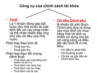 Công cụ của chính sách tài khóa
• Thuế
Là 1 khoản đóng góp bắt
buộc cho nhà nước do luật
định đối với các pháp nhân
và thể nhân nhằm đáp ứng
nhu cầu chi tiêu của nhà
nước.
Phân loại theo kinh tế:
– Thuế trực thu
– Thuế gián thu
Phân loại theo đối tượng
đánh thuế:
– Thuế đánh vào hoạt động kinh
doanh và dịch vụ
– Thuế đánh vào hàng hóa
– Thuế đánh vào thu nhập
– Thuế đánh vào tài sản.
• Chi tiêu Chính phủ
là khoản tài sản được
Chính phủ đưa ra dùng
vào mục đích chi mua
hàng hóa và dịch vụ
nhằm sử dụng cho lợi
ích công cộng và điều
tiết nền kinh tế vĩ mô.
Như:
– Chi đầu tư phát triển
– Chi thường xuyên
– Chi trả nợ gốc tiền do
Chính phủ vay.
 