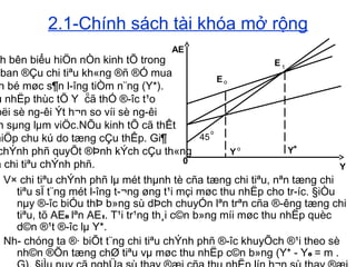 2.1-Chính sách tài khóa mở rộng
V× chi tiªu chÝnh phñ lµ mét thµnh tè cña tæng chi tiªu, nªn tæng chi
tiªu sÏ t¨ng mét l­îng t­¬ng øng t¹i mçi møc thu nhËp cho tr­íc. §iÒu
nµy ®­îc biÓu thÞ b»ng sù dÞch chuyÓn lªn trªn cña ®­êng tæng chi
tiªu, tõ AE0 lªn AE1. T¹i tr¹ng th¸i c©n b»ng míi møc thu nhËp quèc
d©n ®¹t ®­îc lµ Y*.
Nh­ chóng ta ®· biÕt t¨ng chi tiªu chÝnh phñ ®­îc khuyÕch ®¹i theo sè
nh©n ®Õn tæng chØ tiªu vµ møc thu nhËp c©n b»ng (Y* - Y0 = m .
Eo
E 1
0
45
o
Y o Y*
AE
Y
h bên biểu hiÖn nÒn kinh tÕ trong
ban ®Çu chi tiªu kh«ng ®ñ ®Ó mua
n bé møc s¶n l­îng tiÒm n¨ng (Y*).
u nhËp thùc tÕ Y cã thÓ ®­îc t¹o
bëi sè ng­êi Ýt h¬n so víi sè ng­êi
n sµng lµm viÖc.NÕu kinh tÕ cã thÊt
hiÖp chu kú do tæng cÇu thÊp. Gi¶
chÝnh phñ quyÕt ®Þnh kÝch cÇu th«ng
a chi tiªu chÝnh phñ.
o
 
