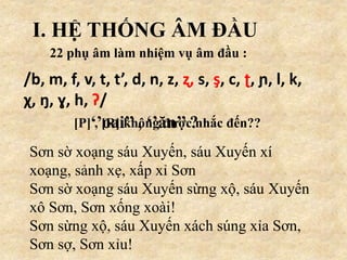I. HỆ THỐNG ÂM ĐẦU
22 phụ âm làm nhiệm vụ âm đầu :
/b, m, f, v, t, t’, d, n, z, ʐ, s, ş, c, ʈ, ɲ, l, k,
χ, ŋ, ɣ, h, ʔ/
[P] , [R] không được nhắc đến??
Sơn sờ xoạng sáu Xuyến, sáu Xuyến xí
xoạng, sảnh xẹ, xấp xỉ Sơn
Sơn sờ xoạng sáu Xuyến sừng xộ, sáu Xuyến
xô Sơn, Sơn xống xoài!
Sơn sừng xộ, sáu Xuyến xách súng xỉa Sơn,
Sơn sợ, Sơn xỉu!
‘’oai’’ , ‘’ăn’’ ?
 