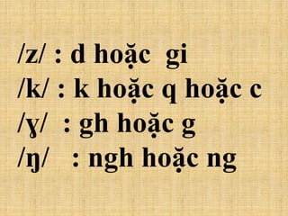 /z/ : d hoặc gi
/k/ : k hoặc q hoặc c
/ɣ/ : gh hoặc g
/ŋ/ : ngh hoặc ng
 