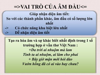 =>VAI TRÒ CỦA ÂM ĐẦU<=
Giúp nhận diện âm tiết:
So với các thành phần khác, âm đầu có số lượng lớn
nhất
-> Có chức năng khu biệt lớn nhất
-> Dễ nhận diện âm tiết
Tạo ra hòa âm và sự khác biêt nhất định trong 1 số
trường hợp ở vần thơ Việt Nam :
+Da trời ai nhuộm mà lam
Tình ta ai nhuộm, ai làm cho phai
+ Bây giờ mận mới hỏi đào
Vườn hồng đã có ai vào hay chưa?
 