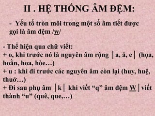 II . HỆ THỐNG ÂM ĐỆM:
- Yếu tố tròn môi trong một số âm tiết được
gọi là âm đệm /w/
- Thể hiện qua chữ viết:
+ o, khi trước nó là nguyên âm rộng │a, ă, e│ (họa,
hoằn, hoa, hòe…)
+ u : khi đi trước các nguyên âm còn lại (huy, huệ,
thuở…)
+ Đi sau phụ âm │k│ khi viết “q” âm đệm W│viết
thành “u” (quê, que,…)
 