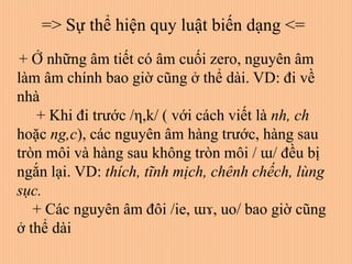 + Ở những âm tiết có âm cuối zero, nguyên âm
làm âm chính bao giờ cũng ở thể dài. VD: đi về
nhà
+ Khi đi trước /η,k/ ( với cách viết là nh, ch
hoặc ng,c), các nguyên âm hàng trước, hàng sau
tròn môi và hàng sau không tròn môi / ɯ/ đều bị
ngắn lại. VD: thích, tĩnh mịch, chênh chếch, lùng
sục.
+ Các nguyên âm đôi /ie, ɯɤ, uo/ bao giờ cũng
ở thể dài
=> Sự thể hiện quy luật biến dạng <=
 