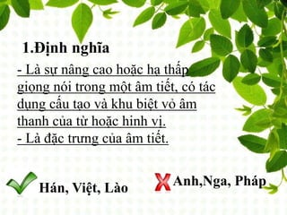 1.Định nghĩa
- Là sự nâng cao hoặc hạ thấp
giọng nói trong một âm tiết, có tác
dụng cấu tạo và khu biệt vỏ âm
thanh của từ hoặc hinh vị.
- Là đặc trưng của âm tiết.
Hán, Việt, Lào Anh,Nga, Pháp
 