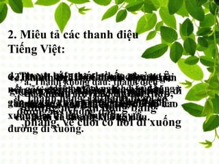 2. Miêu tả các thanh điệu
Tiếng Việt:
6 THANH ĐIỆU: + 5 thanh được ghi lại
(dấu huyền, ngã, hỏi, sắc,nặng )
+1 thanh không dấu.
a, Thanh không dấu: thanh điệu
cao, đường nét vận động bằng
phẳng từ đầu đến cuối
VD: đi xe ca sang Gia Lâm
b, Thanh huyền: thanh thấp,
đường nét vận động bằng
phẳng, về cuối có hơi đi xuống
c,Thanh ngã: bắt đầu ở độ cao gần
ngang thanh huyền nhưng không đi
ngang mà vút lên kết thúc ở độ cao
cao hơn cả thanh không dấu.
d, Thanh hỏi: thanh thấp, đường
nét gãy ở giữa, độ cao lúc bắt đầu
gần ngang thanh huyền, sau đó đi
xuống lại đi lên cân xứng với
đường đi xuống.
e, Thanh sắc: Độ cao của thanh sắc
gần với thanh không dấu nhưng
thanh sắc không đi ngang mà đi lênf, Thanh nặng: là thanh thấp, có
đường nét xuống dần
 