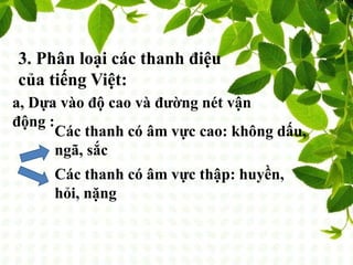 3. Phân loại các thanh điệu
của tiếng Việt:
a, Dựa vào độ cao và đường nét vận
động :
Các thanh có âm vực cao: không dấu,
ngã, sắc
Các thanh có âm vực thập: huyền,
hỏi, nặng
 