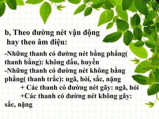 b, Theo đường nét vận động
hay theo âm điệu:
-Những thanh có đường nét bằng phẳng(
thanh bằng): không dấu, huyền
-Những thanh có đường nét không bằng
phẳng( thanh trắc): ngã, hỏi, sắc, nặng
+ Các thanh có đường nét gãy: ngã, hỏi
+Các thanh có đường nét không gãy:
sắc, nặng
 