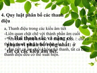 4. Quy luật phân bố các thanh
điệu
a, Thanh điệu trong các kiểu âm tiết
-Liên quan chặt chẽ với thành phần âm cuối
+ Âm cuối là phụ âm tắc vô thanh / p,t,k /: chỉ có
thể có thanh nặng hoặc thanh sắc.
+ Âm tiết có âm cuối không vô thanh, tất cả các
thanh điệu đều có thể xuất hiện.
=> Hai thanh sắc và nặng có
phạm vi phân bố rộng nhất: ở
tất cả các kiểu âm tiết.
 