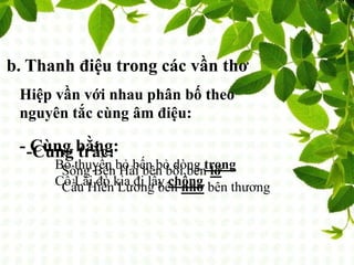b. Thanh điệu trong các vần thơ
Hiệp vần với nhau phân bố theo
nguyên tắc cùng âm điệu:
- Cùng bằng:
Bỏ thuyền bỏ bến bỏ dòng trong
Cô Lái đò kia đi lấy chồng
-Cùng trắc:
Sông Bến Hải bên bồi bên lở
Cầu Hiền Lương bên nhớ bên thương
 