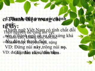 c. Thanh điệu trong các
từ láy:
Theo nguyên tắc cùng âm vực
+ Thanh cao: không dấu, hỏi,sắc
+ Thanh thấp: Huyền, ngã, nặng
VD: đo đỏ, nhan nhàn, hâm hấp…
d, Thanh điệu trong các thành
ngữ:
Thành ngữ Việt Nam có tính chất đối
nên ở thành ngữ có sự đối xứng khá
đều đặn về thanh điệu
VD: Đứng núi này,trông núi nọ.
Giật đầu cá,vá đầu tôm
 