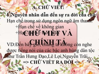 CHỮ VIẾT VÀ
CHÍNH TẢ
A. CHỮ VIẾT:
I .Nguyên nhân dẫn đến sự ra đời của chữ
Hạn chế trong sử dụng ngôn ngữ âm thanh:
+Hạn chế về không gian
+Hạn chế về thời gian
VD:Đến bây giờ, chúng ta không còn nghe
được tiếng nói của các bậc anh hùng dân tộc
như Trần Hưng Đạo,Lê Lợi,Nguyễn Trãi…
=> CHỮ VIẾT RA ĐỜI <=
 