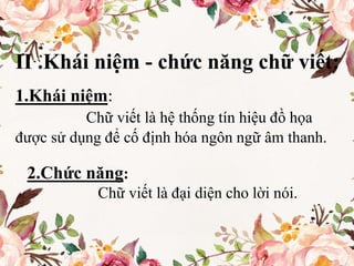 II .Khái niệm - chức năng chữ viết:
1.Khái niệm:
Chữ viết là hệ thống tín hiệu đồ họa
được sử dụng để cố định hóa ngôn ngữ âm thanh.
2.Chức năng:
Chữ viết là đại diện cho lời nói.
 