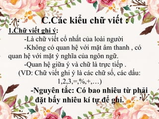 C.Các kiểu chữ viết :
1.Chữ viết ghi ý:
-Là chữ viết cổ nhất của loài người
-Không có quan hệ với mặt âm thanh , có
quan hệ với mặt ý nghĩa của ngôn ngữ.
-Quan hệ giữa ý và chữ là trực tiếp .
(VD: Chữ viết ghi ý là các chữ số, các dấu:
1,2,3,=,%,+,…)
-Nguyên tắc: Có bao nhiêu từ phải
đặt bấy nhiêu kí tự để ghi.
 