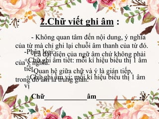 - Không quan tâm đến nội dung, ý nghĩa
của từ mà chỉ ghi lại chuỗi âm thanh của từ đó.
-Là đại diện của ngữ âm chứ không phải
của ý nghĩa.
-Quan hệ giữa chữ và ý là gián tiếp,
trong đó âm là trung gian.
Chữ____________âm_____________ý
2.Chữ viết ghi âm :
-Phân loại:
+Chữ ghi âm tiết: mỗi kí hiệu biểu thị 1 âm
tiết
+Chữ ghi âm vị: mỗi kí hiệu biểu thị 1 âm
vị
 