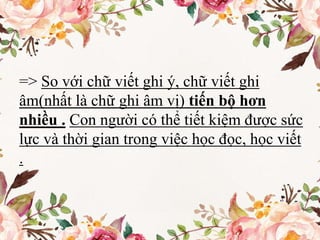 => So với chữ viết ghi ý, chữ viết ghi
âm(nhất là chữ ghi âm vị) tiến bộ hơn
nhiều . Con người có thể tiết kiệm được sức
lực và thời gian trong việc học đọc, học viết
.
 