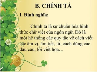 B. CHÍNH TẢ
I. Định nghĩa:
Chính tả là sự chuẩn hóa hình
thức chữ viết của ngôn ngữ. Đó là
một hệ thống các quy tắc về cách viết
các âm vị, âm tiết, từ, cách dùng các
dấu câu, lối viết hoa…
 