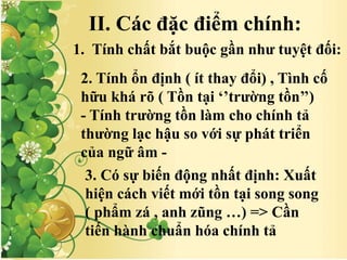 II. Các đặc điểm chính:
1. Tính chất bắt buộc gần như tuyệt đối:
2. Tính ổn định ( ít thay đổi) , Tình cố
hữu khá rõ ( Tồn tại ‘’trường tồn’’)
- Tính trường tồn làm cho chính tả
thường lạc hậu so với sự phát triển
của ngữ âm -
3. Có sự biến động nhất định: Xuất
hiện cách viết mới tồn tại song song
( phẩm zá , anh zũng …) => Cần
tiến hành chuẩn hóa chính tả
 