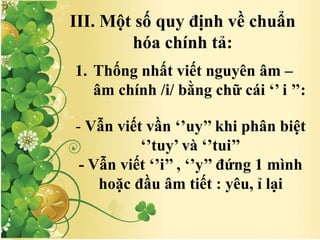 III. Một số quy định về chuẩn
hóa chính tả:
1. Thống nhất viết nguyên âm –
âm chính /i/ bằng chữ cái ‘’ i ’’:
- Vẫn viết vần ‘’uy’’ khi phân biệt
‘’tuy’ và ‘’tui’’
- Vẫn viết ‘’i’’ , ‘’y’’ đứng 1 mình
hoặc đầu âm tiết : yêu, ỉ lại
 