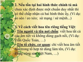 2. Nếu tồn tại hai hình thức chính tả mà
chưa xác định được một chuẩn duy nhất thì
có thể chấp nhận cả hai hình thức ấy, (Ví dụ:
eo sèo / eo xèo; sứ mạng / sứ mệnh...)
3. Về cách viết hoa tên riêng tiếng Việt:
- Tên người và tên nơi chốn: viết hoa tất cả
các âm tiết và không dùng gạch nối, (Ví dụ:
Trần Quốc Toản, …)
- Tên tổ chức, cơ quan: chỉ viết hoa âm tiết
đầu trong tổ hợp từ dùng làm tên, (Ví dụ:
Đảng cộng sản Việt Nam, …)
 