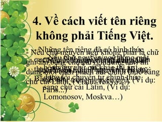 4. Về cách viết tên riêng
không phải Tiếng Việt.
- Nếu chữ nguyên ngữ dùng chữ
cái Latin thì giữ nguyên trên chữ
viết như trong nguyên ngữ, (Ví dụ:
Paris...)
- Nếu chữ nguyên ngữ dùng một
hệ thống chữ cái khác thì áp
dụng lối chuyển tự chính thức
sang chữ cái Latin, (Ví dụ:
Lomonosov, Moskva…)
- Nếu chữ nguyên ngữ không phải là chữ
ghi âm bằng chữ cái (ghi từng âm) thì
dùng một cách phiên âm chính thức bằng
chữ cái Latin, (Ví dụ: Tokyo…)
- Những tên riêng đã có hình thức
quen thuộc thì nói chung không cẩn
thay đổi, (Ví dụ: Pháp, Anh, Hilạp,
Bắc Kinh, …)
- Chỉ viết hoa âm tiết đầu từ, (Ví
dụ: Puskin…)
 