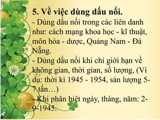 5. Về việc dùng dấu nối.
- Dùng dấu nối trong các liên danh
như: cách mạng khoa học - kĩ thuật,
môn hóa - dược, Quảng Nam - Đà
Nẵng.
- Dùng dấu nối khi chỉ giới hạn về
không gian, thời gian, số lượng, (Ví
dụ: thời kì 1945 - 1954, sản lượng 5-
7 tấn…)
- Khi phân biệt ngày, tháng, năm: 2-
9-1945.
 