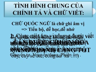 TÌNH HÌNH CHUNG CỦA
CHÍNH TẢ VÀ CHỮ VIẾT:
CHỮ QUỐC NGỮ là chữ ghi âm vị
=> Tiến bộ, dễ học,dễ nhớ
1. Cùng một âm vị nhưng được viết
tùy tiện theo 2 cách khác nhau. (
hy/hi sinh, giây/dây….)
2. Cách viết không thống nhất đối với
những âm tiết khó xác định chuẩn
mực phát âm cụ thể ( trưng / chưng
bày, cay sè/ xè, công sá/ xá ….)
3. Cách viết hoa tùy tiện ( Ngô
bảo Châu)
4. Các tên riêng nước ngoài, các thuật
ngữ khoa học vào văn bản Tiếng Việt
được viết theo nhiều cách: Dịch nghĩa ,
Chuyển tự, Nguyên dạng, Phiên âm .
5. Dùng hay không dùng dấu nối?CẦN ĐƯỢC CHUẨN HÓA
CÀNG NHANH CÀNG TỐT
 