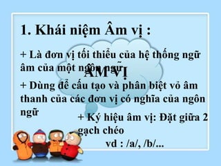 ÂM VỊ
1. Khái niệm Âm vị :
+ Là đơn vị tối thiểu của hệ thống ngữ
âm của một ngôn ngữ
+ Dùng để cấu tạo và phân biệt vỏ âm
thanh của các đơn vị có nghĩa của ngôn
ngữ + Ký hiệu âm vị: Đặt giữa 2
gạch chéo
vd : /a/, /b/...
 